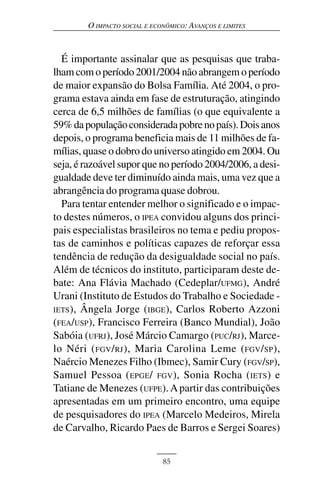 O IMPACTO SOCIAL E ECONÔMICO: AVANÇOS E LIMITES



  É importante assinalar que as pesquisas que traba-
lham com o período 2001/2004 não abrangem o período
de maior expansão do Bolsa Família. Até 2004, o pro-
grama estava ainda em fase de estruturação, atingindo
cerca de 6,5 milhões de famílias (o que equivalente a
59% da população considerada pobre no país). Dois anos
depois, o programa beneficia mais de 11 milhões de fa-
mílias, quase o dobro do universo atingido em 2004. Ou
seja, é razoável supor que no período 2004/2006, a desi-
gualdade deve ter diminuído ainda mais, uma vez que a
abrangência do programa quase dobrou.
  Para tentar entender melhor o significado e o impac-
to destes números, o IPEA convidou alguns dos princi-
pais especialistas brasileiros no tema e pediu propos-
tas de caminhos e políticas capazes de reforçar essa
tendência de redução da desigualdade social no país.
Além de técnicos do instituto, participaram deste de-
bate: Ana Flávia Machado (Cedeplar/UFMG), André
Urani (Instituto de Estudos do Trabalho e Sociedade -
IETS ), Ângela Jorge ( IBGE ), Carlos Roberto Azzoni
(FEA/USP), Francisco Ferreira (Banco Mundial), João
Sabóia (UFRJ), José Márcio Camargo (PUC/RJ), Marce-
lo Néri ( FGV / RJ ), Maria Carolina Leme ( FGV / SP ),
Naércio Menezes Filho (Ibmec), Samir Cury (FGV/SP),
Samuel Pessoa ( EPGE / FGV ), Sonia Rocha ( IETS ) e
Tatiane de Menezes (UFPE). A partir das contribuições
apresentadas em um primeiro encontro, uma equipe
de pesquisadores do IPEA (Marcelo Medeiros, Mirela
de Carvalho, Ricardo Paes de Barros e Sergei Soares)


                              85
 