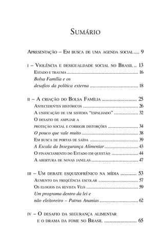 SUMÁRIO

APRESENTAÇÃO – EM               BUSCA DE UMA AGENDA SOCIAL ....                   9

I    – VIOLÊNCIA       E DESIGUALDADE SOCIAL NO                  BRASIL .. 13
      ESTADO E TRAUMA ........................................................... 16
      Bolsa Família e os
      desafios da política externa ........................................ 18

II    –A   CRIAÇÃO DO         BOLSA FAMÍLIA .......................... 25
      ANTECEDENTES HISTÓRICOS .............................................. 26
      A UNIFICAÇÃO DE UM SISTEMA “ESPALHADO” .................... 32
      O DESAFIO DE AMPLIAR A
      PROTEÇÃO SOCIAL E CORRIGIR DISTORÇÕES ......................... 34

      O pouco que vale muito ............................................... 38
      EM BUSCA DE PORTAS DE SAÍDA ........................................ 39
      A Escala da Insegurança Alimentar ............................ 43
      O FINANCIAMENTO DO ESTADO EM QUESTÃO ...................... 44
      A ABERTURA DE NOVAS JANELAS ....................................... 47

III   – UM     DEBATE ESQUIZOFRÊNICO NA MÍDIA                      ............ 53
      AUMENTO DA FREQÜÊNCIA ESCOLAR ................................. 57
      OS ELOGIOS DA REVISTA VEJA ........................................... 59
      Um programa dentro da lei e
      não eleitoreiro – Patrus Ananias ................................ 62

IV    –O    DESAFIO DA SEGURANÇA ALIMENTAR
        E O DRAMA DA FOME NO                BRASIL ........................ 65
 
