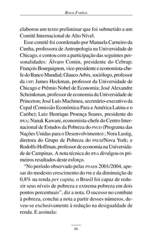 BOLSA FAMÍLIA



elaborou um texto preliminar que foi submetido a um
Comitê Internacional de Alto Nível.
  Esse comitê foi coordenado por Manuela Carneiro da
Cunha, professora de Antropologia na Universidade de
Chicago, e contou com a participação das seguintes per-
sonalidades: Álvaro Comin, presidente do Cebrap;
François Bourguignon, vice-presidente e economista-che-
fe do Banco Mundial; Glauco Arbix, sociólogo, professor
da USP; James Heckman, professor da Universidade de
Chicago e Prêmio Nobel de Economia; José Alexandre
Scheinkman, professor de economia da Universidade de
Princeton; José Luis Machinea, secretário-executivo da
Cepal (Comissão Econômica Para a América Latina e o
Caribe); Luiz Henrique Proença Soares, presidente do
IPEA; Nanak Kawani, economista-chefe do Centro Inter-
nacional de Estudos da Pobreza do PNUD (Programa das
Nações Unidas para o Desenvolvimento) ; Nora Lustig,
diretora do Grupo de Pobreza do PNUD/Nova York; e
Rodolfo Hoffman, professor de economia na Universida-
de de Campinas. A nota técnica do IPEA divulgou os pri-
meiros resultados deste esforço.
  “No período observado pelas PNADs 2001/2004, ape-
sar do modesto crescimento do PIB e da diminuição de
0,8% na renda per capita, o Brasil foi capaz de redu-
zir seus níveis de pobreza e extrema pobreza em dois
pontos percentuais”, diz a nota. O sucesso no combate
à pobreza, conclui a nota a partir desses números, de-
veu-se exclusivamente à redução na desigualdade de
renda. E assinala:


                           86
 