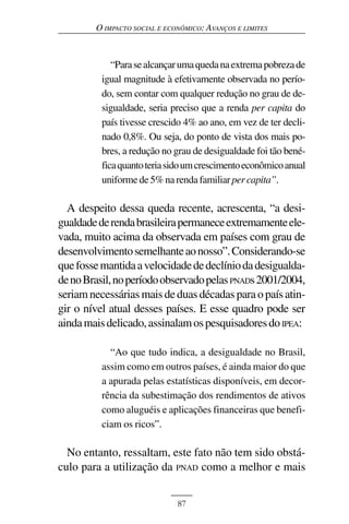 O IMPACTO SOCIAL E ECONÔMICO: AVANÇOS E LIMITES



             “Para se alcançar uma queda na extrema pobreza de
          igual magnitude à efetivamente observada no perío-
          do, sem contar com qualquer redução no grau de de-
          sigualdade, seria preciso que a renda per capita do
          país tivesse crescido 4% ao ano, em vez de ter decli-
          nado 0,8%. Ou seja, do ponto de vista dos mais po-
          bres, a redução no grau de desigualdade foi tão bené-
          fica quanto teria sido um crescimento econômico anual
          uniforme de 5% na renda familiar per capita”.

  A despeito dessa queda recente, acrescenta, “a desi-
gualdade de renda brasileira permanece extremamente ele-
vada, muito acima da observada em países com grau de
desenvolvimento semelhante ao nosso”. Considerando-se
que fosse mantida a velocidade de declínio da desigualda-
de no Brasil, no período observado pelas PNADs 2001/2004,
seriam necessárias mais de duas décadas para o país atin-
gir o nível atual desses países. E esse quadro pode ser
ainda mais delicado, assinalam os pesquisadores do IPEA:

            “Ao que tudo indica, a desigualdade no Brasil,
          assim como em outros países, é ainda maior do que
          a apurada pelas estatísticas disponíveis, em decor-
          rência da subestimação dos rendimentos de ativos
          como aluguéis e aplicações financeiras que benefi-
          ciam os ricos”.

  No entanto, ressaltam, este fato não tem sido obstá-
culo para a utilização da PNAD como a melhor e mais


                              87
 
