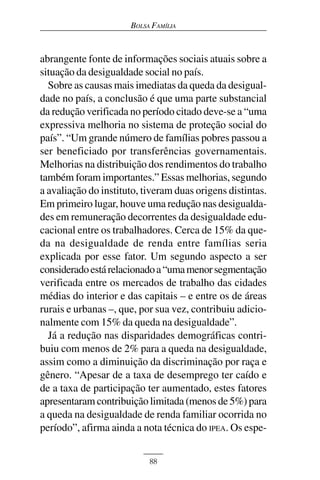 BOLSA FAMÍLIA



abrangente fonte de informações sociais atuais sobre a
situação da desigualdade social no país.
  Sobre as causas mais imediatas da queda da desigual-
dade no país, a conclusão é que uma parte substancial
da redução verificada no período citado deve-se a “uma
expressiva melhoria no sistema de proteção social do
país”. “Um grande número de famílias pobres passou a
ser beneficiado por transferências governamentais.
Melhorias na distribuição dos rendimentos do trabalho
também foram importantes.” Essas melhorias, segundo
a avaliação do instituto, tiveram duas origens distintas.
Em primeiro lugar, houve uma redução nas desigualda-
des em remuneração decorrentes da desigualdade edu-
cacional entre os trabalhadores. Cerca de 15% da que-
da na desigualdade de renda entre famílias seria
explicada por esse fator. Um segundo aspecto a ser
considerado está relacionado a “uma menor segmentação
verificada entre os mercados de trabalho das cidades
médias do interior e das capitais – e entre os de áreas
rurais e urbanas –, que, por sua vez, contribuiu adicio-
nalmente com 15% da queda na desigualdade”.
  Já a redução nas disparidades demográficas contri-
buiu com menos de 2% para a queda na desigualdade,
assim como a diminuição da discriminação por raça e
gênero. “Apesar de a taxa de desemprego ter caído e
de a taxa de participação ter aumentado, estes fatores
apresentaram contribuição limitada (menos de 5%) para
a queda na desigualdade de renda familiar ocorrida no
período”, afirma ainda a nota técnica do IPEA. Os espe-


                           88
 