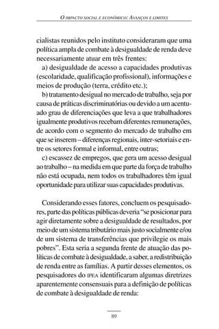 O IMPACTO SOCIAL E ECONÔMICO: AVANÇOS E LIMITES



cialistas reunidos pelo instituto consideraram que uma
política ampla de combate à desigualdade de renda deve
necessariamente atuar em três frentes:
  a) desigualdade de acesso a capacidades produtivas
(escolaridade, qualificação profissional), informações e
meios de produção (terra, crédito etc.);
  b) tratamento desigual no mercado de trabalho, seja por
causa de práticas discriminatórias ou devido a um acentu-
ado grau de diferenciações que leva a que trabalhadores
igualmente produtivos recebam diferentes remunerações,
de acordo com o segmento do mercado de trabalho em
que se inserem – diferenças regionais, inter-setoriais e en-
tre os setores formal e informal, entre outras;
  c) escassez de empregos, que gera um acesso desigual
ao trabalho – na medida em que parte da força de trabalho
não está ocupada, nem todos os trabalhadores têm igual
oportunidade para utilizar suas capacidades produtivas.

   Considerando esses fatores, concluem os pesquisado-
res, parte das políticas públicas deveria “se posicionar para
agir diretamente sobre a desigualdade de resultados, por
meio de um sistema tributário mais justo socialmente e/ou
de um sistema de transferências que privilegie os mais
pobres”. Esta seria a segunda frente de atuação das po-
líticas de combate à desigualdade, a saber, a redistribuição
de renda entre as famílias. A partir desses elementos, os
pesquisadores do IPEA identificaram algumas diretrizes
aparentemente consensuais para a definição de políticas
de combate à desigualdade de renda:


                               89
 