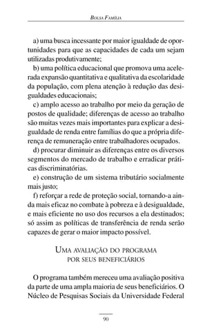 BOLSA FAMÍLIA



  a) uma busca incessante por maior igualdade de opor-
tunidades para que as capacidades de cada um sejam
utilizadas produtivamente;
  b) uma política educacional que promova uma acele-
rada expansão quantitativa e qualitativa da escolaridade
da população, com plena atenção à redução das desi-
gualdades educacionais;
  c) amplo acesso ao trabalho por meio da geração de
postos de qualidade; diferenças de acesso ao trabalho
são muitas vezes mais importantes para explicar a desi-
gualdade de renda entre famílias do que a própria dife-
rença de remuneração entre trabalhadores ocupados.
  d) procurar diminuir as diferenças entre os diversos
segmentos do mercado de trabalho e erradicar práti-
cas discriminatórias.
  e) construção de um sistema tributário socialmente
mais justo;
  f) reforçar a rede de proteção social, tornando-a ain-
da mais eficaz no combate à pobreza e à desigualdade,
e mais eficiente no uso dos recursos a ela destinados;
só assim as políticas de transferência de renda serão
capazes de gerar o maior impacto possível.

         UMA AVALIAÇÃO DO PROGRAMA
              POR SEUS BENEFICIÁRIOS

  O programa também mereceu uma avaliação positiva
da parte de uma ampla maioria de seus beneficiários. O
Núcleo de Pesquisas Sociais da Universidade Federal


                           90
 