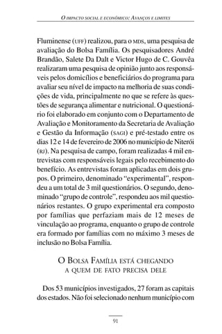 O IMPACTO SOCIAL E ECONÔMICO: AVANÇOS E LIMITES



Fluminense (UFF) realizou, para o MDS, uma pesquisa de
avaliação do Bolsa Família. Os pesquisadores André
Brandão, Salete Da Dalt e Victor Hugo de C. Gouvêa
realizaram uma pesquisa de opinião junto aos responsá-
veis pelos domicílios e beneficiários do programa para
avaliar seu nível de impacto na melhoria de suas condi-
ções de vida, principalmente no que se refere às ques-
tões de segurança alimentar e nutricional. O questioná-
rio foi elaborado em conjunto com o Departamento de
Avaliação e Monitoramento da Secretaria de Avaliação
e Gestão da Informação (SAGI) e pré-testado entre os
dias 12 e 14 de fevereiro de 2006 no município de Niterói
(RJ). Na pesquisa de campo, foram realizadas 4 mil en-
trevistas com responsáveis legais pelo recebimento do
benefício. As entrevistas foram aplicadas em dois gru-
pos. O primeiro, denominado “experimental”, respon-
deu a um total de 3 mil questionários. O segundo, deno-
minado “grupo de controle”, respondeu aos mil questio-
nários restantes. O grupo experimental era composto
por famílias que perfaziam mais de 12 meses de
vinculação ao programa, enquanto o grupo de controle
era formado por famílias com no máximo 3 meses de
inclusão no Bolsa Família.

       O BOLSA FAMÍLIA ESTÁ CHEGANDO
          A QUEM DE FATO PRECISA DELE

  Dos 53 municípios investigados, 27 foram as capitais
dos estados. Não foi selecionado nenhum município com


                              91
 