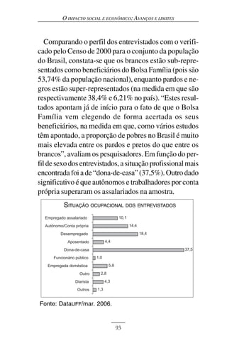 O IMPACTO SOCIAL E ECONÔMICO: AVANÇOS E LIMITES



   Comparando o perfil dos entrevistados com o verifi-
cado pelo Censo de 2000 para o conjunto da população
do Brasil, constata-se que os brancos estão sub-repre-
sentados como beneficiários do Bolsa Família (pois são
53,74% da população nacional), enquanto pardos e ne-
gros estão super-representados (na medida em que são
respectivamente 38,4% e 6,21% no país). “Estes resul-
tados apontam já de início para o fato de que o Bolsa
Família vem elegendo de forma acertada os seus
beneficiários, na medida em que, como vários estudos
têm apontado, a proporção de pobres no Brasil é muito
mais elevada entre os pardos e pretos do que entre os
brancos”, avaliam os pesquisadores. Em função do per-
fil de sexo dos entrevistados, a situação profissional mais
encontrada foi a de “dona-de-casa” (37,5%). Outro dado
significativo é que autônomos e trabalhadores por conta
própria superaram os assalariados na amostra.
         SITUAÇÃO OCUPACIONAL DOS ENTREVISTADOS
   Situação ocupacional dos entrevistados




Fonte: DataUFF/mar. 2006.


                               93
 