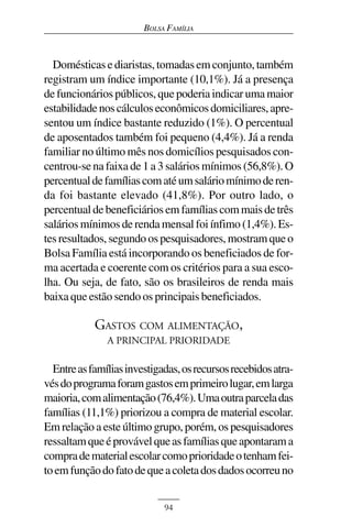 BOLSA FAMÍLIA



  Domésticas e diaristas, tomadas em conjunto, também
registram um índice importante (10,1%). Já a presença
de funcionários públicos, que poderia indicar uma maior
estabilidade nos cálculos econômicos domiciliares, apre-
sentou um índice bastante reduzido (1%). O percentual
de aposentados também foi pequeno (4,4%). Já a renda
familiar no último mês nos domicílios pesquisados con-
centrou-se na faixa de 1 a 3 salários mínimos (56,8%). O
percentual de famílias com até um salário mínimo de ren-
da foi bastante elevado (41,8%). Por outro lado, o
percentual de beneficiários em famílias com mais de três
salários mínimos de renda mensal foi ínfimo (1,4%). Es-
tes resultados, segundo os pesquisadores, mostram que o
Bolsa Família está incorporando os beneficiados de for-
ma acertada e coerente com os critérios para a sua esco-
lha. Ou seja, de fato, são os brasileiros de renda mais
baixa que estão sendo os principais beneficiados.

            GASTOS COM ALIMENTAÇÃO,
               A PRINCIPAL PRIORIDADE

  Entre as famílias investigadas, os recursos recebidos atra-
vés do programa foram gastos em primeiro lugar, em larga
maioria, com alimentação (76,4%). Uma outra parcela das
famílias (11,1%) priorizou a compra de material escolar.
Em relação a este último grupo, porém, os pesquisadores
ressaltam que é provável que as famílias que apontaram a
compra de material escolar como prioridade o tenham fei-
to em função do fato de que a coleta dos dados ocorreu no


                             94
 