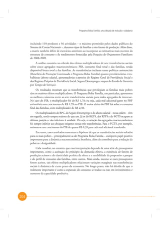 Programa Bolsa Família: uma década de inclusão e cidadania

incluindo 110 produtos e 56 atividades – o máximo permitido pelos dados públicos do
Sistema de Contas Nacionais –, duzentos tipos de famílias e oito fatores de produção. Além disso,
a matriz também difere de exercícios anteriores ao incorporar as estimativas mais recentes da
estrutura de consumo e de rendimentos fornecidas pela Pesquisa de Orçamentos Familiares
de 2008-2009.
A análise consistiu no cálculo dos efeitos multiplicadores de sete transferências sociais
sobre cinco agregados macroeconômicos: PIB, consumo final total e das famílias, renda
disponível bruta total e das famílias. As transferências incluem tanto políticas assistenciais
(Benefício de Prestação Continuada e Programa Bolsa Família) quanto previdenciárias e trabalhistas (abono salarial, aposentadorias e pensões do Regime Geral de Previdência Social e
dos Regimes Próprios de Previdência Social, Seguro Desemprego e saques do Fundo de Garantia
por Tempo de Serviço).
Os resultados mostram que as transferências que privilegiam as famílias mais pobres
têm os maiores efeitos multiplicadores. O Programa Bolsa Família, em particular, apresentou
os melhores números entre as sete transferências sociais para todos agregados de interesse.
No caso do PIB, o multiplicador foi de R$ 1,78; ou seja, cada real adicional gasto no PBF
estimularia um crescimento de R$ 1,78 no PIB. O maior efeito do PBF foi sobre o consumo
final das famílias, com multiplicador de R$ 2,40.
Os multiplicadores do BPC, do Seguro Desemprego e do abono salarial – nessa ordem – vêm
em seguida, sendo sempre maiores do que um. Já os do RGPS, dos RPPS e do FGTS ocupam as
últimas posições e são inferiores à unidade. Ou seja, a variação dos agregados macroeconômicos
foi sempre inferior aos choques exógenos nessas três transferências. Para o FGTS, por exemplo,
estimou-se um crescimento do PIB de apenas R$ 0,39 para cada real adicional transferido.
Em suma, esses resultados sustentam a hipótese de que as transferências sociais voltadas
para os mais pobres – principalmente as do Programa Bolsa Família – cumprem papel positivo
importante para a dinâmica macroeconômica brasileira, além de contribuir para a redução da
pobreza e desigualdade.
Cabe ressaltar, no entanto, que essa interpretação depende de uma série de pressupostos
importantes, como a aceitação do princípio da demanda efetiva, a existência de fatores de
produção ociosos e de elasticidade perfeita da oferta e a estabilidade da propensão a poupar
e do perfil de consumo das famílias, entre outros. Mais ainda, mesmo se esses pressupostos
forem aceitos, tais efeitos multiplicadores relacionam variações marginais nas transferências
sociais à dinâmica de curto prazo da economia. No longo prazo, não há dúvida de que o
realmente importante é como a expansão do consumo se traduz ou não em investimentos e
aumento da capacidade produtiva.

204

 