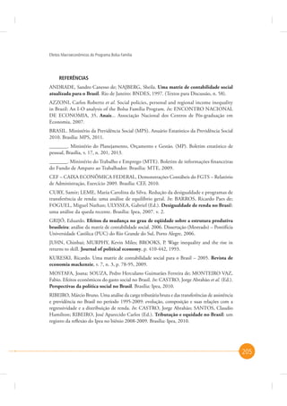 Efeitos Macroeconômicos do Programa Bolsa Família

REFERÊNCIAS
ANDRADE, Sandro Canesso de; NAJBERG, Sheila. Uma matriz de contabilidade social
atualizada para o Brasil. Rio de Janeiro: BNDES, 1997. (Textos para Discussão, n. 58).
AZZONI, Carlos Roberto et al. Social policies, personal and regional income inequality
in Brazil: An I-O analysis of the Bolsa Família Program. In: ENCONTRO NACIONAL
DE ECONOMIA, 35, Anais... Associação Nacional dos Centros de Pós-graduação em
Economia, 2007.
BRASIL. Ministério da Previdência Social (MPS). Anuário Estatístico da Previdência Social
2010. Brasília: MPS, 2011.
_______. Ministério do Planejamento, Orçamento e Gestão. (MP). Boletim estatístico de
pessoal, Brasília, v. 17, n. 201, 2013.
_______. Ministério do Trabalho e Emprego (MTE). Boletim de informações financeiras
do Fundo de Amparo ao Trabalhador. Brasília: MTE, 2009.
CEF – CAIXA ECONÔMICA FEDERAL, Demonstrações Contábeis do FGTS – Relatório
de Administração, Exercício 2009. Brasília: CEF, 2010.
CURY, Samir; LEME, Maria Carolina da Silva. Redução da desigualdade e programas de
transferência de renda: uma análise de equilíbrio geral. In: BARROS, Ricardo Paes de;
FOGUEL, Miguel Nathan; ULYSSEA, Gabriel (Ed.). Desigualdade de renda no Brasil:
uma análise da queda recente. Brasília: Ipea, 2007. v. 2.
GRIJÓ, Eduardo. Efeitos da mudança no grau de eqüidade sobre a estrutura produtiva
brasileira: análise da matriz de contabilidade social. 2006. Dissertação (Mestrado) – Pontifícia
Universidade Católica (PUC) do Rio Grande do Sul, Porto Alegre, 2006.
JUHN, Chinhui; MURPHY, Kevin Miles; BROOKS, P. Wage inequality and the rise in
returns to skill. Journal of political economy, p. 410-442, 1993.
KURESKI, Ricardo. Uma matriz de contabilidade social para o Brasil – 2005. Revista de
economia mackenzie, v. 7, n. 3, p. 78-95, 2009.
MOSTAFA, Joana; SOUZA, Pedro Herculano Guimarães Ferreira de; MONTEIRO VAZ,
Fabio. Efeitos econômicos do gasto social no Brasil. In: CASTRO, Jorge Abrahão et al. (Ed.).
Perspectivas da política social no Brasil. Brasília: Ipea, 2010.
RIBEIRO, Márcio Bruno. Uma análise da carga tributária bruta e das transferências de assistência
e previdência no Brasil no período 1995-2009: evolução, composição e suas relações com a
regressividade e a distribuição de renda. In: CASTRO, Jorge Abrahão; SANTOS, Claudio
Hamilton; RIBEIRO, José Aparecido Carlos (Ed.). Tributação e equidade no Brasil: um
registro da reflexão do Ipea no biênio 2008-2009. Brasília: Ipea, 2010.

205

 