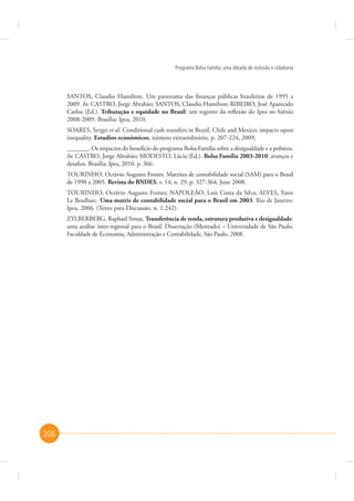 Programa Bolsa Família: uma década de inclusão e cidadania

SANTOS, Claudio Hamilton. Um panorama das finanças públicas brasileiras de 1995 a
2009. In: CASTRO, Jorge Abrahão; SANTOS, Claudio Hamilton; RIBEIRO, José Aparecido
Carlos (Ed.). Tributação e equidade no Brasil: um registro da reflexão do Ipea no biênio
2008-2009. Brasília: Ipea, 2010.
SOARES, Sergei et al. Conditional cash transfers in Brazil, Chile and Mexico: impacts upon
inequality. Estudios económicos, número extraordinário, p. 207-224, 2009.
_______. Os impactos do benefício do programa Bolsa Família sobre a desigualdade e a pobreza.
In: CASTRO, Jorge Abrahão; MODESTO, Lúcia (Ed.). Bolsa Família 2003-2010: avanços e
desafios. Brasília: Ipea, 2010. p. 366.
TOURINHO, Octávio Augusto Fontes. Matrizes de contabilidade social (SAM) para o Brasil
de 1990 a 2005. Revista do BNDES, v. 14, n. 29, p. 327-364, June 2008.
TOURINHO, Octávio Augusto Fontes; NAPOLEÃO, Luiz Costa da Silva; ALVES, Yann
Le Boulluec. Uma matriz de contabilidade social para o Brasil em 2003. Rio de Janeiro:
Ipea, 2006. (Texto para Discussão, n. 1.242).
ZYLBERBERG, Raphael Simas. Transferência de renda, estrutura produtiva e desigualdade:
uma análise inter-regional para o Brasil. Dissertação (Mestrado) – Universidade de São Paulo,
Faculdade de Economia, Administração e Contabilidade, São Paulo, 2008.

206

 