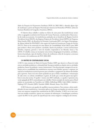 Programa Bolsa Família: uma década de inclusão e cidadania

dados da Pesquisa de Orçamentos Familiares (POF) de 2002-2003 e obtendo algum tipo
de atualização a partir da Pesquisa Nacional por Amostra de Domicílios (PNAD), ambas do
Instituto Brasileiro de Geografia e Estatística (IBGE).
O objetivo desse trabalho é analisar os efeitos de curto prazo das transferências sociais
sobre os agregados econômicos do Sistema de Contas Nacionais, considerando o fluxo circular da renda na economia. As transferências analisadas são os benefícios do Regime Geral de
Previdência Social (RGPS), dos Regimes Próprios de Previdência Social (RPPS), do Programa
Bolsa Família (PBF), do Benefício de Prestação Continuada (BPC), do Seguro Desemprego,
do Abono Salarial do PIS/PASEP e dos saques do Fundo de Garantia por Tempo de Serviço
(FGTS). Parte-se da construção de uma Matriz de Contabilidade Social (MCS) para 2009
para analisar o fluxo entre produtos, atividades, fatores de produção e setores institucionais
(famílias, empresas, governo e resto do mundo), inspirando-se em Mostafa, Souza e Vaz
(2010). O trabalho avança ao incorporar uma extensa desagregação de produtos, atividades,
fatores de produção, tipos de famílias e fontes de rendimento, além de incorporar a estrutura
de consumo e de rendimentos da POF 2008-2009.
2 A MATRIZ DE CONTABILIDADE SOCIAL
A MCS é uma extensão da Matriz de Insumo Produto (MIP) que descreve os fluxos de renda
entre as atividades produtivas e a demanda final. Incorpora também as relações entre as atividades
produtivas, fatores de produção e setores institucionais. Uma das principais vantagens de sua utilização está na contabilidade das transferências correntes entre famílias, governo e empresas, em
especial as transferências sociais do governo para as famílias e o pagamento de tributos das famílias
para o governo. Trata-se de uma matriz quadrada em que as linhas contabilizam a remuneração
de cada conta e as colunas contabilizam os gastos, de modo que a soma dos gastos seja equivalente à soma das receitas. O quadro 1 mostra uma MCS estilizada, e o quadro 2 apresenta uma
versão agregada da MCS construída para este trabalho. Outros exemplos de matrizes para o Brasil
podem ser encontrados em Tourinho et al. (2006), Zylberberg (2008), Grijó (2006), Andrade e
Najberg (1997), Kureski (2009), Tourinho (2008), Mostafa, Souza e Vaz (2010).
A MCS descreve um quadro de equilíbrio macroeconômico. Para estimar o efeito multiplicador de uma transferência, é necessário aplicar um choque ou impulso em uma das contas
como um aumento marginal das transferências do PBF às famílias. A MCS em si não constitui um modelo econômico, apenas um conjunto de informações. A modelagem econômica
a partir da MCS se dá a partir da especificação das contas exógenas e endógenas do sistema.

194

 