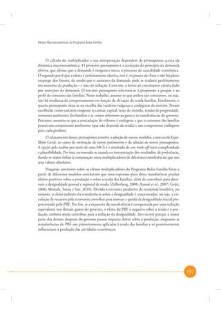 Efeitos Macroeconômicos do Programa Bolsa Família

O cálculo do multiplicador e sua interpretação dependem de pressupostos acerca da
dinâmica macroeconômica. O primeiro pressuposto é a aceitação do princípio da demanda
efetiva, que afirma que a demanda é exógena e inicia o processo de causalidade econômica.
O segundo prevê que a oferta é perfeitamente elástica, isto é, os preços são fixos e não há pleno
emprego dos fatores, de modo que o aumento da demanda pode se traduzir perfeitamente
em aumento da produção – e não em inflação. Com isto, o limite ao crescimento estaria dado
por restrições da demanda. O terceiro pressuposto relaciona-se à propensão a poupar e ao
perfil de consumo das famílias. Neste trabalho, assume-se que ambos são constantes, ou seja,
não há mudança de comportamento em função da elevação da renda familiar. Finalmente, o
quarto pressuposto situa-se na escolha das variáveis exógenas e endógenas do sistema. Foram
escolhidas como variáveis exógenas as contas: capital, resto do mundo, rendas de propriedade,
consumo autônomo das famílias e as contas referentes ao gasto e às transferências do governo.
Portanto, assumiu-se que a arrecadação de tributos é endógena e que o consumo das famílias
possui um componente autônomo (que não depende da renda) e um componente endógeno
para cada produto.
O relaxamento desses pressupostos envolve a adoção de outros modelos, como os de Equilíbrio Geral, ao custo da estimação de novos parâmetros e da adoção de novos pressupostos.
A opção pela análise por meio de uma MCS é o resultado de um trade-off entre complexidade
e plausibilidade. Por isso, recomenda-se cautela na interpretação dos resultados, de preferência,
dando-se maior ênfase à comparação entre multiplicadores de diferentes transferências que nos
seus valores absolutos.
Pesquisas anteriores sobre os efeitos multiplicadores do Programa Bolsa Família feitas a
partir de diferentes modelos concluíram que uma expansão pura dessa transferência produz
efeitos positivos sobre a produção e sobre a renda das famílias, além de contribuir para diminuir a desigualdade pessoal e regional de renda (Zylberberg, 2008; Azzoni et al., 2007; Grijó,
2006; Mostafa, Souza e Vaz, 2010). Devido à estrutura produtiva da economia brasileira, no
entanto, o efeito indireto da transferência sobre a desigualdade é concentrador, ou seja, a circulação de recursos pela economia contribui para atenuar a queda da desigualdade inicial proporcionada pelo PBF. Por fim, se a expansão da transferência é compensada por uma redução
equivalente nos demais gastos do governo, o efeito do PBF é negativo sobre a renda e a produção, embora ainda contribua para a redução da desigualdade. Isto ocorre porque a maior
parte das demais despesas do governo possui impacto direto sobre a produção, enquanto as
transferências do PBF são primeiramente aplicadas à renda das famílias e só posteriormente
influenciam a produção das atividades econômicas.

197

 
