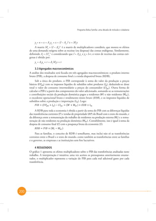 Programa Bolsa Família: uma década de inclusão e cidadania

yn= n + x = An yn + x = (I – An )-1x = Max
A matriz Ma = (I – An)-1 é a matriz de multiplicadores contábeis, que mostra os efeitos
de uma demanda exógena sobre as receitas (ou despesas) das contas endógenas. Similarmente,
definindo Al = LYn-1 e considerando que l = Al yn e yx= l+r, o vetor de receitas das contas exógenas é obtido por:
yx = Al yn + r = Al Max + r
3.3 Agregados macroeconômicos
A análise dos resultados será focada em três agregados macroeconômicos: o produto interno
bruto (PIB), a despesa de consumo final e a renda disponível bruta (RDB).
Sob a ótica do produto, o PIB corresponde à soma do valor da produção a preços
básicos (
) com os impostos líquidos de subsídios sobre produtos ( ), deduzindo-se desse
total o valor do consumo intermediário a preços do consumidor (
). Outra forma de
calcular o PIB é a partir dos componentes do valor adicionado, somando-se as remunerações
e contribuições sociais da produção doméstica pagos a residentes ( ) e não residentes ( ),
), e os impostos líquidos de
o excedente operacional bruto e rendimento misto bruto (
subsídios sobre a produção e importação ( ). Logo:
A RDB para toda a economia é obtida a partir da soma do PIB com as diferenças líquidas
das transferências correntes ( ) e rendas de propriedade ( ) do Brasil com o resto do mundo, e
da diferença entre a remuneração do trabalho de residentes na produção externa ( ) e a remuneração de não residentes na produção doméstica ( ). Contabilmente, isso é igual à soma da
despesa de consumo final ( ) com a poupança bruta da economia ( ):
Para as famílias, o conceito de RDB é semelhante, mas inclui não só as transferências
correntes entre o Brasil e o resto do mundo, como também as transferências entre as famílias
e o governo, as empresas e as instituições sem fins lucrativos.
4 RESULTADOS
O gráfico 1 apresenta os efeitos multiplicadores sobre o PIB das transferências analisadas neste
trabalho. A interpretação é intuitiva: uma vez aceitos os pressupostos anteriormente enumerados, o multiplicador representa a variação do PIB para cada real adicional gasto por cada
transferência.

200

 