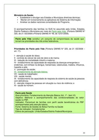 Ministério da Saúde:
   • Estabelecer e divulgar aos Estados e Municípios diretrizes técnicas;
   • Manter em funcionamento os aplicativos do Sistema de Informação;
   • Analisar os dados nacionais consolidados do Programa.


O acompanhamento das famílias no SUS foi assumido pela União, Estados,
Distrito Federal e Municípios por meio do Pacto pela Vida. (Portaria GM/MS N°
325, de 21 /02/2008 e Portaria GM/MS N° 48, de 12/01/2009).

 Pacto pela Vida constitui um conjunto de compromissos da saúde que
 tornam-se prioridades dos três entes federativos.


Prioridades do Pacto pela Vida (Portaria GM/MS N° 325, de 21 /02/2008 –
art. 1º):

I - atenção à saúde do idoso;
II - controle do câncer de colo de útero e de mama;
III - redução da mortalidade infantil e materna;
IV - fortalecimento da capacidade de respostas às doenças emergentes e
endemias, com ênfase na dengue, hanseníase, tuberculose, malária, influenza,
hepatite e aids;
V - promoção da saúde;
VI - fortalecimento da atenção básica;
VII - saúde do trabalhador;
VIII - saúde mental;
IX - fortalecimento da capacidade de resposta do sistema de saúde às pessoas
com deficiência;
X - atenção integral às pessoas em situação ou risco de violência; e
XI - saúde do homem.


 Pacto pela Saúde
 Área prioritária: Fortalecimento da Atenção Básica (Art. 1º - Item VI)
 Objetivo: Melhorar o acompanhamento das condicionalidades do setor
 saúde no PBF.
 Indicador: Percentual de famílias com perfil saúde beneficiárias do PBF
 acompanhadas pela atenção básica.
 Fonte: Sistema de Gestão do Bolsa Família na Saúde
 Tipo de indicador: Complementar
 Esfera de pactuação: União/Estados/Distrito Federal/Municípios




                                                                            10
 