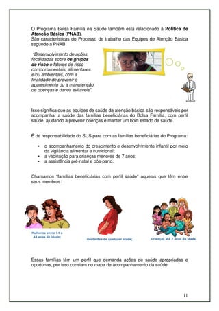 O Programa Bolsa Família na Saúde também está relacionado à Política de
Atenção Básica (PNAB).
São características do Processo de trabalho das Equipes de Atenção Básica
segundo a PNAB:

 “Desenvolvimento de ações
focalizadas sobre os grupos
de risco e fatores de risco
comportamentais, alimentares
e/ou ambientais, com a
finalidade de prevenir o
aparecimento ou a manutenção
de doenças e danos evitáveis”.



Isso significa que as equipes de saúde da atenção básica são responsáveis por
acompanhar a saúde das famílias beneficiárias do Bolsa Família, com perfil
saúde, ajudando a prevenir doenças e manter um bom estado de saúde.


É de responsabilidade do SUS para com as famílias beneficiárias do Programa:

   •   o acompanhamento do crescimento e desenvolvimento infantil por meio
       da vigilância alimentar e nutricional;
   •   a vacinação para crianças menores de 7 anos;
   •   a assistência pré-natal e pós-parto.


Chamamos “famílias beneficiárias com perfil saúde” aquelas que têm entre
seus membros:




Essas famílias têm um perfil que demanda ações de saúde apropriadas e
oportunas, por isso constam no mapa de acompanhamento da saúde.




                                                                          11
 