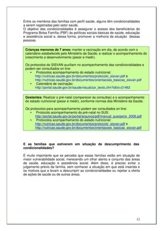 Entre os membros das famílias com perfil saúde, alguns têm condicionalidades
a serem registradas pelo setor saúde.
O objetivo das condicionalidades é assegurar o acesso dos beneficiários do
Programa Bolsa Família (PBF) às políticas sociais básicas de saúde, educação
e assistência social e, dessa forma, promover a melhoria da situação dessas
pessoas.

 Crianças menores de 7 anos: manter a vacinação em dia, de acordo com o
 calendário estabelecido pelo Ministério da Saúde, e realizar o acompanhamento do
 crescimento e desenvolvimento (pesar e medir).

 Os protocolos do SISVAN auxiliam no acompanhamento das condicionalidades e
 podem ser consultados on line:
    • Protocolos acompanhamento do estado nutricional:
       http://nutricao.saude.gov.br/documentos/protocolo_sisvan.pdf e
       http://nutricao.saude.gov.br/documentos/orientacoes_basicas_sisvan.pdf
    • Calendário de vacinação:
       http://portal.saude.gov.br/saude/visualizar_texto.cfm?idtxt=21462

 Gestantes: Realizar o pré-natal (comparecer às consultas) e o acompanhamento
 do estado nutricional (pesar e medir), conforme normas dos Ministério da Saúde.

 Os protocolos para acompanhamento podem ser consultados on line:
    • Protocolo acompanhamento do pré-natal no SUS:
       http://portal.saude.gov.br/portal/arquivos/pdf/manual_puerperio_2006.pdf
    • Protocolos acompanhamento do estado nutricional:
       http://nutricao.saude.gov.br/documentos/protocolo_sisvan.pdf e
       http://nutricao.saude.gov.br/documentos/orientacoes_basicas_sisvan.pdf




E as famílias que estiverem em situação de descumprimento das
condicionalidades?

É muito importante que se perceba que essas famílias estão em situação de
maior vulnerabilidade social, merecendo um olhar atento e conjunto das áreas
de saúde, educação e assistência social. Além disso, é preciso evitar o
julgamento prévio da família, sem conhecer a situação em que está inserida e
os motivos que a levam a descumprir as condicionalidades ou rejeitar a oferta
de ações de saúde ou de outras áreas.




                                                                           12
 