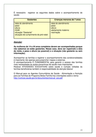 É necessário   registrar os seguintes dados sobre o acompanhamento de
saúde:

               Gestantes                    Crianças menores de 7 anos
-data do atendimento                    -data do atendimento
-peso                                   -peso
-altura                                 -altura
-DUM                                    -aleitamento materno
-situação "Gestante"                    -vacinação
-situação de cumprimento do pré-natal


Atenção!

As mulheres de 14 a 44 anos completos devem ser acompanhadas porque
não sabemos se estão gestantes. Nesse caso, deve ser registrado a data
da visita, o peso e altura (se possível) e a situação (não gestante ou sem
informação).

Acompanhar as famílias e registrar o acompanhamento das condicionalidades
é importante não apenas para preencher mapas e sistemas.
O acompanhamento É FUNDAMENTAL para garantir o acesso das famílias
mais necessitadas às ações preventivas de saúde mais importantes.
Realizar ATIVIDADES EDUCATIVAS sobre saúde e nutrição voltadas às
famílias beneficiárias também é responsabilidade da atenção básica!

O Manual para os Agentes Comunitários de Saúde - Alimentação e Nutrição
para as Famílias do Programa Bolsa Família traz orientações sobre o tema:
http://nutricao.saude.gov.br/documentos/manual_acs.pdf




                                                                       13
 