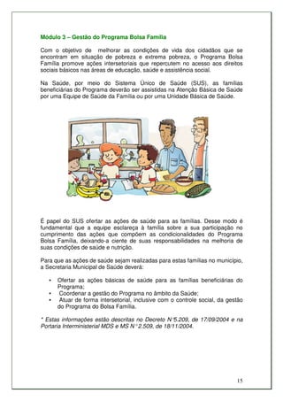 Módulo 3 – Gestão do Programa Bolsa Família

Com o objetivo de melhorar as condições de vida dos cidadãos que se
encontram em situação de pobreza e extrema pobreza, o Programa Bolsa
Família promove ações intersetoriais que repercutem no acesso aos direitos
sociais básicos nas áreas de educação, saúde e assistência social.

Na Saúde, por meio do Sistema Único de Saúde (SUS), as famílias
beneficiárias do Programa deverão ser assistidas na Atenção Básica de Saúde
por uma Equipe de Saúde da Família ou por uma Unidade Básica de Saúde.




É papel do SUS ofertar as ações de saúde para as famílias. Desse modo é
fundamental que a equipe esclareça à família sobre a sua participação no
cumprimento das ações que compõem as condicionalidades do Programa
Bolsa Família, deixando-a ciente de suas responsabilidades na melhoria de
suas condições de saúde e nutrição.

Para que as ações de saúde sejam realizadas para estas famílias no município,
a Secretaria Municipal de Saúde deverá:

   •   Ofertar as ações básicas de saúde para as famílias beneficiárias do
       Programa;
   •   Coordenar a gestão do Programa no âmbito da Saúde;
   •    Atuar de forma intersetorial, inclusive com o controle social, da gestão
       do Programa do Bolsa Família.

* Estas informações estão descritas no Decreto N°   5.209, de 17/09/2004 e na
Portaria Interministerial MDS e MS N° 2.509, de 18/11/2004.




                                                                             15
 