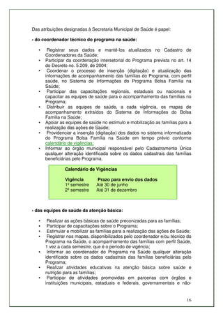 Das atribuições designadas à Secretaria Municipal de Saúde é papel:

- do coordenador técnico do programa na saúde:

   •    Registrar seus dados e mantê-los atualizados no Cadastro de
       Coordenadores da Saúde;
   •   Participar da coordenação intersetorial do Programa prevista no art. 14
       do Decreto no. 5.209, de 2004;
   •    Coordenar o processo de inserção (digitação) e atualização das
       informações de acompanhamento das famílias do Programa, com perfil
       saúde, no Sistema de Informações do Programa Bolsa Família na
       Saúde;
   •    Participar das capacitações regionais, estaduais ou nacionais e
       capacitar as equipes de saúde para o acompanhamento das famílias no
       Programa;
   •    Distribuir as equipes de saúde, a cada vigência, os mapas de
       acompanhamento extraídos do Sistema de Informações do Bolsa
       Familia na Saúde;
   •   Apoiar as equipes de saúde no estimulo e mobilização as famílias para a
       realização das ações de Saúde;
   •    Providenciar a inserção (digitação) dos dados no sistema informatizado
       do Programa Bolsa Família na Saúde em tempo prévio conforme
       calendário de vigências;
   •   Informar ao órgão municipal responsável pelo Cadastramento Único
       qualquer alteração identificada sobre os dados cadastrais das famílias
       beneficiárias pelo Programa.

                Calendário de Vigências

                Vigência        Prazo para envio dos dados
                1º semestre     Até 30 de junho
                2º semestre     Até 31 de dezembro



- das equipes de saúde da atenção básica:

   •    Realizar as ações básicas de saúde preconizadas para as famílias;
   •    Participar de capacitações sobre o Programa;
   •    Estimular e mobilizar as famílias para a realização das ações de Saúde;
   •    Registrar nos mapas, disponibilizados pelo coordenador e/ou técnico do
       Programa na Saúde, o acompanhamento das famílias com perfil Saúde,
       1 vez a cada semestre, que é o período de vigência;
   •    Informar ao coordenador do Programa na Saúde qualquer alteração
       identificada sobre os dados cadastrais das famílias beneficiárias pelo
       Programa;
   •    Realizar atividades educativas na atenção básica sobre saúde e
       nutrição para as famílias;
   •    Participar de atividades promovidas em parcerias com órgãos e
       instituições municipais, estaduais e federais, governamentais e não-


                                                                            16
 