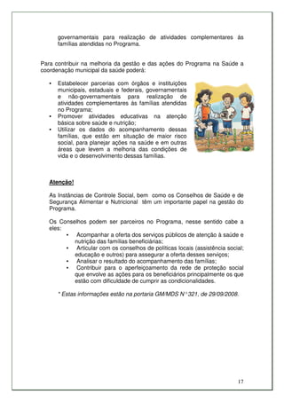 governamentais para realização de atividades complementares ás
       famílias atendidas no Programa.


Para contribuir na melhoria da gestão e das ações do Programa na Saúde a
coordenação municipal da saúde poderá:

   •   Estabelecer parcerias com órgãos e instituições
       municipais, estaduais e federais, governamentais
       e não-governamentais para realização de
       atividades complementares ás famílias atendidas
       no Programa;
   •   Promover atividades educativas na atenção
       básica sobre saúde e nutrição;
   •   Utilizar os dados do acompanhamento dessas
       famílias, que estão em situação de maior risco
       social, para planejar ações na saúde e em outras
       áreas que levem a melhoria das condições de
       vida e o desenvolvimento dessas famílias.



   Atenção!

   As Instâncias de Controle Social, bem como os Conselhos de Saúde e de
   Segurança Alimentar e Nutricional têm um importante papel na gestão do
   Programa.

   Os Conselhos podem ser parceiros no Programa, nesse sentido cabe a
   eles:
         • Acompanhar a oferta dos serviços públicos de atenção à saúde e
           nutrição das famílias beneficiárias;
         • Articular com os conselhos de políticas locais (assistência social;
           educação e outros) para assegurar a oferta desses serviços;
         • Analisar o resultado do acompanhamento das famílias;
         • Contribuir para o aperfeiçoamento da rede de proteção social
           que envolve as ações para os beneficiários principalmente os que
           estão com dificuldade de cumprir as condicionalidades.

       * Estas informações estão na portaria GM/MDS N° 321, de 29/09/2008.




                                                                           17
 