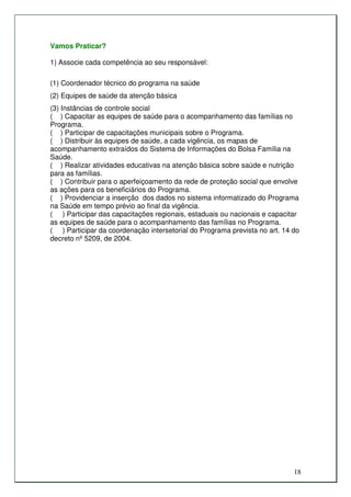 Vamos Praticar?

1) Associe cada competência ao seu responsável:

(1) Coordenador técnico do programa na saúde
(2) Equipes de saúde da atenção básica
(3) Instâncias de controle social
( ) Capacitar as equipes de saúde para o acompanhamento das famílias no
Programa.
( ) Participar de capacitações municipais sobre o Programa.
( ) Distribuir às equipes de saúde, a cada vigência, os mapas de
acompanhamento extraídos do Sistema de Informações do Bolsa Família na
Saúde.
( ) Realizar atividades educativas na atenção básica sobre saúde e nutrição
para as famílias.
( ) Contribuir para o aperfeiçoamento da rede de proteção social que envolve
as ações para os beneficiários do Programa.
( ) Providenciar a inserção dos dados no sistema informatizado do Programa
na Saúde em tempo prévio ao final da vigência.
( ) Participar das capacitações regionais, estaduais ou nacionais e capacitar
as equipes de saúde para o acompanhamento das famílias no Programa.
( ) Participar da coordenação intersetorial do Programa prevista no art. 14 do
decreto nº 5209, de 2004.




                                                                            18
 