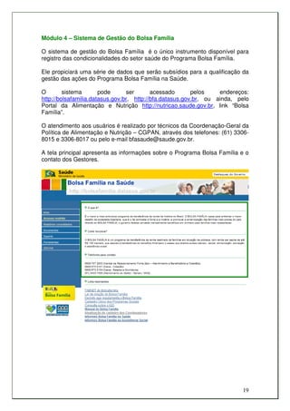 Módulo 4 – Sistema de Gestão do Bolsa Família

O sistema de gestão do Bolsa Família é o único instrumento disponível para
registro das condicionalidades do setor saúde do Programa Bolsa Família.

Ele propiciará uma série de dados que serão subsídios para a qualificação da
gestão das ações do Programa Bolsa Família na Saúde.

O        sistema       pode      ser       acessado       pelos    endereços:
http://bolsafamilia.datasus.gov.br, http://bfa.datasus.gov.br, ou ainda, pelo
Portal da Alimentação e Nutrição http://nutricao.saude.gov.br, link “Bolsa
Família”.

O atendimento aos usuários é realizado por técnicos da Coordenação-Geral da
Política de Alimentação e Nutrição – CGPAN, através dos telefones: (61) 3306-
8015 e 3306-8017 ou pelo e-mail bfasaude@saude.gov.br.

A tela principal apresenta as informações sobre o Programa Bolsa Família e o
contato dos Gestores.




                                                                          19
 