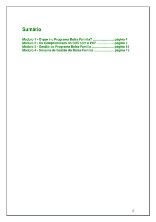 Sumário
Módulo 1 - O que é o Programa Bolsa Família? ........................ página 4
Módulo 2 - Os Compromissos do SUS com o PBF ................... página 9
Módulo 3 - Gestão do Programa Bolsa Família ......................... página 15
Módulo 4 - Sistema de Gestão do Bolsa Família ....................... página 19




                                                                                  2
 
