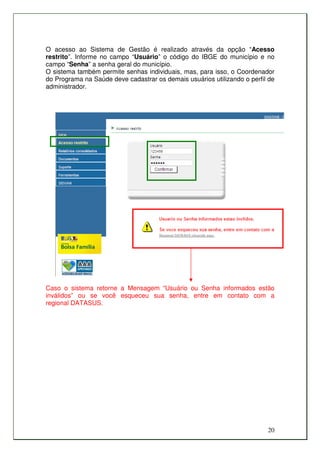 O acesso ao Sistema de Gestão é realizado através da opção “Acesso
restrito”. Informe no campo “Usuário” o código do IBGE do município e no
campo “Senha” a senha geral do município.
O sistema também permite senhas individuais, mas, para isso, o Coordenador
do Programa na Saúde deve cadastrar os demais usuários utilizando o perfil de
administrador.




Caso o sistema retorne a Mensagem “Usuário ou Senha informados estão
inválidos” ou se você esqueceu sua senha, entre em contato com a
regional DATASUS.




                                                                          20
 