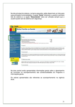 Na tela principal do sistema, na barra esquerda, estão disponíveis os links para
suas principais funcionalidades. A opção “Início” direciona o usuário à primeira
tela do sistema e a opção “Desconectar” deve ser utilizada sempre que o
usuário quiser sair do sistema com segurança.




Na área central serão apresentadas informações gerais sobre o desempenho
do município no acompanhamento das condicionalidades do Programa e
informações gerais.

Os valores apresentados são referentes ao acompanhamento na vigência
atual.




                                                                             21
 