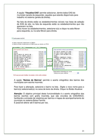 A opção “Visualiza EAS” permite selecionar, dentre todos EAS do
   município (janela da esquerda), aqueles que estarão disponíveis para
   trabalho no sistema (janela da direita).

   Na lista da direita estão os estabelecimentos visíveis nas listas de seleção
   de EAS do site; na lista da esquerda estão os estabelecimentos que não
   aparecem na lista.
   Para mover os estabelecimentos, selecione-o(s) e clique na seta Mover
   para esquerda, ou na seta Mover para direita.




A opção “Nomes de Bairros” permite o acerto ortográfico dos bairros dos
municípios com escrita incorreta.

Para fazer a alteração, selecione o bairro na lista . Digite o novo nome para o
bairro(s) selecionado(s) na caixa de texto da direita. Clique no Botão Atualizar.

Atenção: O objetivo principal desta funcionalidade é o acerto ortográfico dos
bairros escritos com grafia incorreta, que são oriundos do CADUNICO,
facilitando a emissão de relatórios por bairros e mapas de acompanhamento do
município no sistema Bolsa Família.
É possível alterar até 5 bairros por vez.




                                                                              23
 
