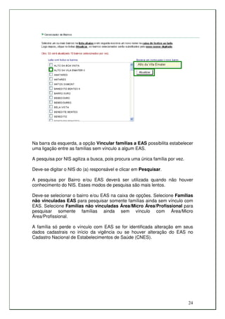 Na barra da esquerda, a opção Vincular famílias a EAS possibilita estabelecer
uma ligação entre as famílias sem vínculo a algum EAS.

A pesquisa por NIS agiliza a busca, pois procura uma única família por vez.

Deve-se digitar o NIS do (a) responsável e clicar em Pesquisar.

A pesquisa por Bairro e/ou EAS deverá ser utilizada quando não houver
conhecimento do NIS. Esses modos de pesquisa são mais lentos.

Deve-se selecionar o bairro e/ou EAS na caixa de opções. Selecione Famílias
não vinculadas EAS para pesquisar somente famílias ainda sem vínculo com
EAS. Selecione Famílias não vinculadas Área/Micro Área/Profissional para
pesquisar somente famílias ainda sem vínculo com Área/Micro
Área/Profissional.

A família só perde o vínculo com EAS se for identificada alteração em seus
dados cadastrais no início da vigência ou se houver alteração do EAS no
Cadastro Nacional de Estabelecimentos de Saúde (CNES).




                                                                              24
 