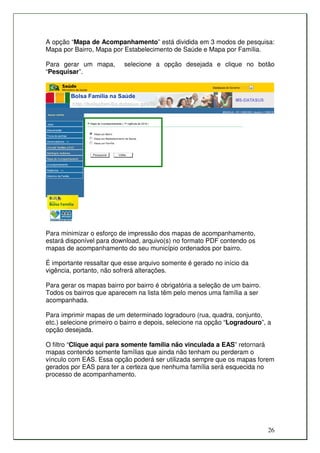 A opção “Mapa de Acompanhamento” está dividida em 3 modos de pesquisa:
Mapa por Bairro, Mapa por Estabelecimento de Saúde e Mapa por Família.

Para gerar um mapa,        selecione a opção desejada e clique no botão
“Pesquisar”.




Para minimizar o esforço de impressão dos mapas de acompanhamento,
estará disponível para download, arquivo(s) no formato PDF contendo os
mapas de acompanhamento do seu município ordenados por bairro.

É importante ressaltar que esse arquivo somente é gerado no início da
vigência, portanto, não sofrerá alterações.

Para gerar os mapas bairro por bairro é obrigatória a seleção de um bairro.
Todos os bairros que aparecem na lista têm pelo menos uma família a ser
acompanhada.

Para imprimir mapas de um determinado logradouro (rua, quadra, conjunto,
etc.) selecione primeiro o bairro e depois, selecione na opção “Logradouro”, a
opção desejada.

O filtro “Clique aqui para somente família não vinculada a EAS” retornará
mapas contendo somente famílias que ainda não tenham ou perderam o
vínculo com EAS. Essa opção poderá ser utilizada sempre que os mapas forem
gerados por EAS para ter a certeza que nenhuma família será esquecida no
processo de acompanhamento.




                                                                              26
 