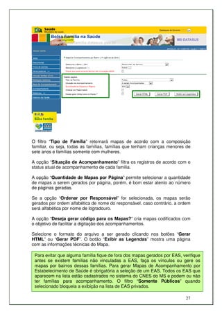 O filtro “Tipo de Família” retornará mapas de acordo com a composição
familiar, ou seja, todas as famílias, famílias que tenham crianças menores de
sete anos e famílias somente com mulheres.

A opção “Situação de Acompanhamento” filtra os registros de acordo com o
status atual de acompanhamento de cada família.

A opção “Quantidade de Mapas por Página” permite selecionar a quantidade
de mapas a serem gerados por página, porém, é bom estar atento ao número
de páginas geradas.

Se a opção “Ordenar por Responsável” for selecionada, os mapas serão
gerados por ordem alfabética de nome do responsável, caso contrário, a ordem
será alfabética por nome de logradouro.

A opção “Deseja gerar código para os Mapas?” cria mapas codificados com
o objetivo de facilitar a digitação dos acompanhamentos.

Selecione o formato do arquivo a ser gerado clicando nos botões “Gerar
HTML” ou “Gerar PDF”. O botão “Exibir as Legendas” mostra uma página
com as informações técnicas do Mapa.

 Para evitar que alguma família fique de fora dos mapas gerados por EAS, verifique
 antes se existem famílias não vinculadas a EAS, faça os vínculos ou gere os
 mapas por bairros dessas famílias. Para gerar Mapas de Acompanhamento por
 Estabelecimento de Saúde é obrigatória a seleção de um EAS. Todos os EAS que
 aparecem na lista estão cadastrados no sistema do CNES do MS e podem ou não
 ter famílias para acompanhamento. O filtro “Somente Públicos” quando
 selecionado bloqueia a exibição na lista de EAS privados.

                                                                          27
 