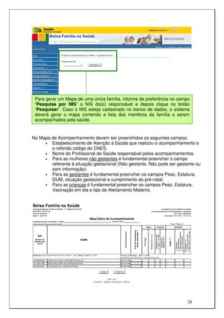 Para gerar um Mapa de uma única família, informe de preferência no campo
 “Pesquisa por NIS” o NIS da(o) responsável e depois clique no botão
 “Pesquisar”. Caso o NIS esteja cadastrado no banco de dados, o sistema
 deverá gerar o mapa contendo a lista dos membros da família a serem
 acompanhados pela saúde.


No Mapa de Acompanhamento devem ser preenchidos os seguintes campos:
     •  Estabelecimento de Atenção à Saúde que realizou o acompanhamento e
        o referido código do CNES.
     •  Nome do Profissional de Saúde responsável pelos acompanhamentos.
     •  Para as mulheres não gestantes é fundamental preencher o campo
        referente à situação gestacional (Não gestante, Não pode ser gestante ou
        sem informação).
     •  Para as gestantes é fundamental preencher os campos Peso, Estatura,
        DUM, situação gestacional e cumprimento do pré-natal.
     •  Para as crianças é fundamental preencher os campos Peso, Estatura,
        Vacinação em dia e tipo de Aleitamento Materno.




                                                                         28
 
