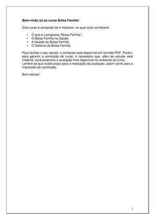 Bem-vindo (a) ao curso Bolsa Família!

Este curso é composto de 4 módulos, no qual você conhecerá:

   •   O que é o programa “Bolsa Família”;
   •   O Bolsa Família na Saúde;
   •   A Gestão do Bolsa Família;
   •   O Sistema do Bolsa Família.

Para facilitar o seu estudo, o conteúdo está disponível em formato PDF. Porém,
para garantir a conclusão do curso, é necessário que, além de estudar este
material, você preencha a avaliação final disponível no ambiente do curso.
Lembre-se que existe prazo para a realização da avaliação, assim como para a
impressão do certificado.

Bom estudo!




                                                                            3
 