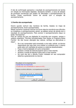 A tela de confirmação apresenta o resultado do acompanhamento da família
em relação às informações digitadas. Apresenta também, a caixa de seleção
de prováveis ocorrências que podem ter dificultado o acompanhamento da
família. Essas ocorrências variam de acordo com a situação de
acompanhamento.


1) Família não acompanhada:

Ocorre quando nenhum dos membros da família, listados no mapa de
acompanhamento, foram acompanhados.
Nesse momento é possível informar se houve alguma ocorrência que dificultou
ou inviabilizou o acompanhamento, porém, as opções variam de acordo com o
resultado do acompanhamento. Para concluir o acompanhamento clique no
botão “Acompanhar”.
Para ter certeza de que sua digitação foi concluída com sucesso, acesse o
relatório estatístico “Famílias Acompanhadas Pela Saúde no Programa Bolsa
Família”. Se não houver alteração dos valores, verifique as alternativas a
seguir:
        •  Se o seu computador está conectado a uma rede, solicite ao técnico
           responsável que seja feita uma análise no ambiente pois o mesmo
           pode estar com restrições de acesso ou sistemas desatualizados;
        •  Faça a mesma digitação em outro computador;
        •  Atualize a versão do Internet Explorer para a mais recente;
        •  Atualize a versão do Mozilla Firefox para a mais recente;
        •  Se você não tem o Mozilla Firefox instalado em seu computador
           obtenha-o gratuitamente na internet.




                                                                          30
 