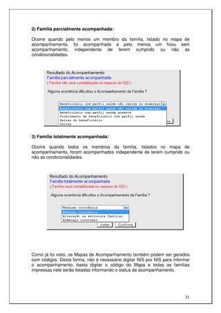 2) Família parcialmente acompanhada:

Ocorre quando pelo menos um membro da família, listado no mapa de
acompanhamento, foi acompanhado e pelo menos um ficou sem
acompanhamento, independente de terem cumprido ou não as
condicionalidades.




3) Família totalmente acompanhada:

Ocorre quando todos os membros da família, listados no mapa de
acompanhamento, foram acompanhados independente de terem cumprido ou
não as condicionalidades.




Como já foi visto, os Mapas de Acompanhamento também podem ser gerados
com códigos. Desta forma, não é necessário digitar NIS por NIS para informar
o acompanhamento, basta digitar o código do Mapa e todas as famílias
impressas nele serão listadas informando o status de acompanhamento.




                                                                         31
 
