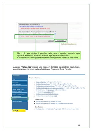 Na opção por código é possível selecionar o quadro vermelho que
    aparece, ele levará automaticamente à próxima família da lista.
    Caso contrário, você poderá clicar em acompanhar e voltará à lista inicial.



A opção “Relatórios” mostra uma listagem de todos os relatórios estatísticos,
quantitativos ou de todos os beneficiários do Programa Bolsa Família.




                                                                            33
 