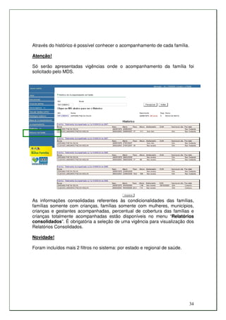 Através do histórico é possível conhecer o acompanhamento de cada família.

Atenção!

Só serão apresentadas vigências onde o acompanhamento da família foi
solicitado pelo MDS.




As informações consolidadas referentes às condicionalidades das famílias,
famílias somente com crianças, famílias somente com mulheres, municípios,
crianças e gestantes acompanhadas, percentual de cobertura das famílias e
crianças totalmente acompanhadas estão disponíveis no menu “Relatórios
consolidados”. É obrigatória a seleção de uma vigência para visualização dos
Relatórios Consolidados.

Novidade!

Foram incluídos mais 2 filtros no sistema: por estado e regional de saúde.




                                                                             34
 