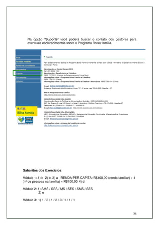 Na opção “Suporte” você poderá buscar o contato dos gestores para
   eventuais esclarecimentos sobre o Programa Bolsa família.




Gabaritos dos Exercícios:

Módulo 1: 1) b 2) b 3) a RENDA PER CAPITA: R$400,00 (renda familiar) ÷ 4
(nº de pessoas na família) = R$100,00 4) d

Módulo 2: 1) SMS / SES / MS / SES / SMS / SES
          2) e

Módulo 3: 1) 1 / 2 / 1 / 2 / 3 / 1 / 1 / 1



                                                                      36
 