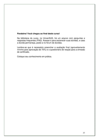 Parabéns! Você chegou ao final deste curso!

Na biblioteca do curso, no UniverSUS, há um arquivo com perguntas e
respostas frequentes (FAQ). Acesse-o para esclarecer suas dúvidas, e caso
a dúvida permaneça, poste-a no fórum de dúvidas.

Lembre-se que é necessário preencher a avaliação final (aproveitamento
mínimo para aprovação de 70%) e o questionário de reação para a emissão
de certificado.

Coloque seu conhecimento em prática.




                                                                      37
 