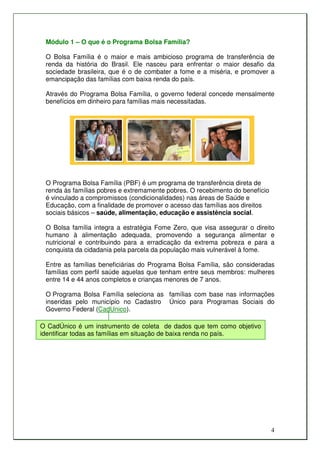 Módulo 1 – O que é o Programa Bolsa Família?

 O Bolsa Família é o maior e mais ambicioso programa de transferência de
 renda da história do Brasil. Ele nasceu para enfrentar o maior desafio da
 sociedade brasileira, que é o de combater a fome e a miséria, e promover a
 emancipação das famílias com baixa renda do país.

 Através do Programa Bolsa Família, o governo federal concede mensalmente
 benefícios em dinheiro para famílias mais necessitadas.




 O Programa Bolsa Família (PBF) é um programa de transferência direta de
 renda às famílias pobres e extremamente pobres. O recebimento do benefício
 é vinculado a compromissos (condicionalidades) nas áreas de Saúde e
 Educação, com a finalidade de promover o acesso das famílias aos direitos
 sociais básicos – saúde, alimentação, educação e assistência social.

 O Bolsa família integra a estratégia Fome Zero, que visa assegurar o direito
 humano à alimentação adequada, promovendo a segurança alimentar e
 nutricional e contribuindo para a erradicação da extrema pobreza e para a
 conquista da cidadania pela parcela da população mais vulnerável à fome.

 Entre as famílias beneficiárias do Programa Bolsa Família, são consideradas
 famílias com perfil saúde aquelas que tenham entre seus membros: mulheres
 entre 14 e 44 anos completos e crianças menores de 7 anos.

 O Programa Bolsa Família seleciona as famílias com base nas informações
 inseridas pelo município no Cadastro Único para Programas Sociais do
 Governo Federal (CadUnico).

O CadÚnico é um instrumento de coleta de dados que tem como objetivo
identificar todas as famílias em situação de baixa renda no país.




                                                                              4
 