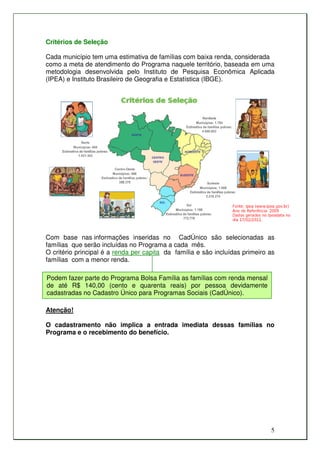 Critérios de Seleção

Cada município tem uma estimativa de famílias com baixa renda, considerada
como a meta de atendimento do Programa naquele território, baseada em uma
metodologia desenvolvida pelo Instituto de Pesquisa Econômica Aplicada
(IPEA) e Instituto Brasileiro de Geografia e Estatística (IBGE).




Com base nas informações inseridas no CadÚnico são selecionadas as
famílias que serão incluídas no Programa a cada mês.
O critério principal é a renda per capita da família e são incluídas primeiro as
famílias com a menor renda.

Podem fazer parte do Programa Bolsa Família as famílias com renda mensal
de até R$ 140,00 (cento e quarenta reais) por pessoa devidamente
cadastradas no Cadastro Único para Programas Sociais (CadÚnico).

Atenção!

O cadastramento não implica a entrada imediata dessas famílias no
Programa e o recebimento do benefício.




                                                                              5
 