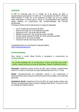 Legislação

O PBF foi instituído pela Lei nº 10.836, de 9 de janeiro de 2004, e
regulamentado pelo Decreto nº 5.209, de 17 de setembro de 2004. A Portaria
Interministerial nº 2.509, de 18 de novembro de 2004, por sua vez, dispõe
sobre atribuições e normas para a oferta e o monitoramento das ações de
saúde relativas ao cumprimento das condicionalidades das famílias
beneficiárias.
O Programa Bolsa Família está previsto na seguinte legislação:

   •   Lei Nº 10.836, de 9 de janeiro de 2004
   •   Decreto Nº 5.209, de 17 de setembro de 2004
   •   Decreto Nº 6.917, de 30 de julho de 2009
   •   Medida Provisória Nº 132, de 20 de outubro de 2003
   •   Portaria Interministerial Nº 2.509, de 18 de novembro de 2004
   •   Portaria Nº 76, de março de 2008
   •   Portaria Nº 66 de 3 de março de 2008


A legislação pode ser encontrada na seguinte página:
http://nutricao.saude.gov.br


Condicionalidades

Para manter o auxílio Bolsa Família é necessário o cumprimento de
condicionalidades.

 As condicionalidades são os compromissos mútuos assumidos pelo poder
 público e pelas famílias nas áreas de Educação, Saúde e Assistência Social.

Educação: freqüência escolar mínima de 85% para crianças e adolescentes
entre 6 e 15 anos e mínima de 75% para adolescentes entre 16 e 17 anos.

Saúde: acompanhamento do calendário vacinal e do crescimento e
desenvolvimento para crianças menores de sete anos de idade; e pré-natal das
gestantes.

Assistência Social: freqüência mínima de 85% da carga horária relativa aos
serviços socioeducativos para crianças e adolescentes de até 15 anos em risco
ou retiradas do trabalho infantil.




                                                                               6
 