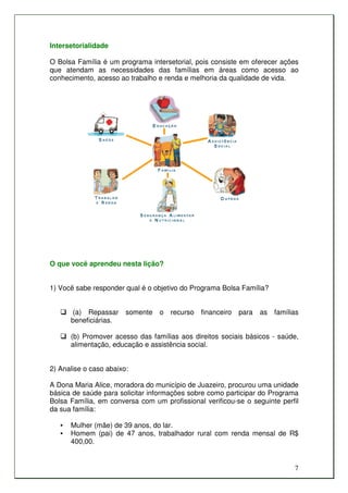 Intersetorialidade

O Bolsa Família é um programa intersetorial, pois consiste em oferecer ações
que atendam as necessidades das famílias em áreas como acesso ao
conhecimento, acesso ao trabalho e renda e melhoria da qualidade de vida.




O que você aprendeu nesta lição?


1) Você sabe responder qual é o objetivo do Programa Bolsa Família?


       (a) Repassar     somente   o   recurso   financeiro   para   as   famílias
       beneficiárias.

       (b) Promover acesso das famílias aos direitos sociais básicos - saúde,
       alimentação, educação e assistência social.


2) Analise o caso abaixo:

A Dona Maria Alice, moradora do município de Juazeiro, procurou uma unidade
básica de saúde para solicitar informações sobre como participar do Programa
Bolsa Família, em conversa com um profissional verificou-se o seguinte perfil
da sua família:

   •   Mulher (mãe) de 39 anos, do lar.
   •   Homem (pai) de 47 anos, trabalhador rural com renda mensal de R$
       400,00.


                                                                               7
 