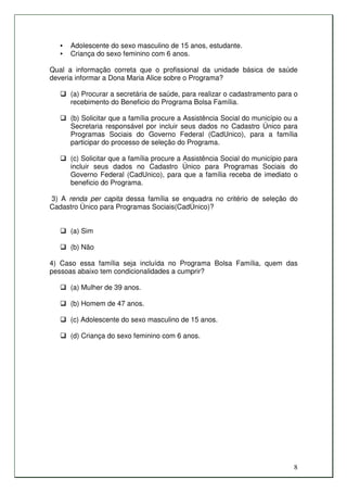 •   Adolescente do sexo masculino de 15 anos, estudante.
   •   Criança do sexo feminino com 6 anos.

Qual a informação correta que o profissional da unidade básica de saúde
deveria informar a Dona Maria Alice sobre o Programa?

       (a) Procurar a secretária de saúde, para realizar o cadastramento para o
       recebimento do Beneficio do Programa Bolsa Família.

       (b) Solicitar que a família procure a Assistência Social do município ou a
       Secretaria responsável por incluir seus dados no Cadastro Único para
       Programas Sociais do Governo Federal (CadUnico), para a família
       participar do processo de seleção do Programa.

       (c) Solicitar que a família procure a Assistência Social do município para
       incluir seus dados no Cadastro Único para Programas Sociais do
       Governo Federal (CadUnico), para que a família receba de imediato o
       beneficio do Programa.

3) A renda per capita dessa família se enquadra no critério de seleção do
Cadastro Único para Programas Sociais(CadÚnico)?


       (a) Sim

       (b) Não

4) Caso essa família seja incluída no Programa Bolsa Família, quem das
pessoas abaixo tem condicionalidades a cumprir?

       (a) Mulher de 39 anos.

       (b) Homem de 47 anos.

       (c) Adolescente do sexo masculino de 15 anos.

       (d) Criança do sexo feminino com 6 anos.




                                                                               8
 