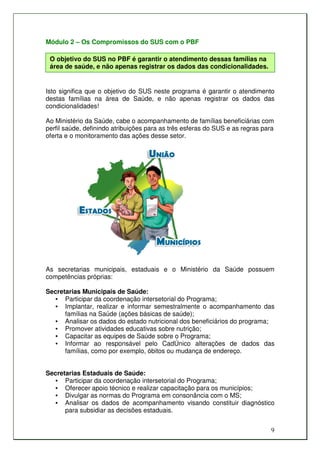 Módulo 2 – Os Compromissos do SUS com o PBF

 O objetivo do SUS no PBF é garantir o atendimento dessas famílias na
 área de saúde, e não apenas registrar os dados das condicionalidades.


Isto significa que o objetivo do SUS neste programa é garantir o atendimento
destas famílias na área de Saúde, e não apenas registrar os dados das
condicionalidades!

Ao Ministério da Saúde, cabe o acompanhamento de famílias beneficiárias com
perfil saúde, definindo atribuições para as três esferas do SUS e as regras para
oferta e o monitoramento das ações desse setor.




As secretarias municipais, estaduais e o Ministério da Saúde possuem
competências próprias:

Secretarias Municipais de Saúde:
  • Participar da coordenação intersetorial do Programa;
  • Implantar, realizar e informar semestralmente o acompanhamento das
      famílias na Saúde (ações básicas de saúde);
  • Analisar os dados do estado nutricional dos beneficiários do programa;
  • Promover atividades educativas sobre nutrição;
  • Capacitar as equipes de Saúde sobre o Programa;
  • Informar ao responsável pelo CadÚnico alterações de dados das
      famílias, como por exemplo, óbitos ou mudança de endereço.


Secretarias Estaduais de Saúde:
  • Participar da coordenação intersetorial do Programa;
  • Oferecer apoio técnico e realizar capacitação para os municípios;
  • Divulgar as normas do Programa em consonância com o MS;
  • Analisar os dados de acompanhamento visando constituir diagnóstico
      para subsidiar as decisões estaduais.


                                                                               9
 