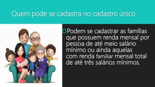 Quem pode se cadastra no cadastro único
Podem se cadastrar as famílias
que possuem renda mensal por
pessoa de até meio salário
mínimo ou ainda aquelas
com renda familiar mensal total
de até três salários mínimos.
 