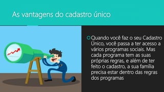 As vantagens do cadastro único
Quando você faz o seu Cadastro
Único, você passa a ter acesso a
vários programas sociais. Mas
cada programa tem as suas
próprias regras, e além de ter
feito o cadastro, a sua família
precisa estar dentro das regras
dos programas
 
