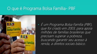 O que é Programa Bolsa Família- PBF
• É um Programa Bolsa Família (PBF),
que foi criado em 2003, para apoia
milhões de famílias brasileiras que
precisam superar a pobreza,
buscando garantir seu acesso à
renda, a direitos sociais básico.
 