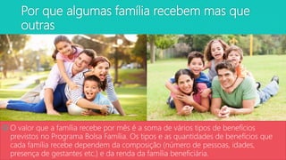 Por que algumas família recebem mas que
outras
 O valor que a família recebe por mês é a soma de vários tipos de benefícios
previstos no Programa Bolsa Família. Os tipos e as quantidades de benefícios que
cada família recebe dependem da composição (número de pessoas, idades,
presença de gestantes etc.) e da renda da família beneficiária.
 